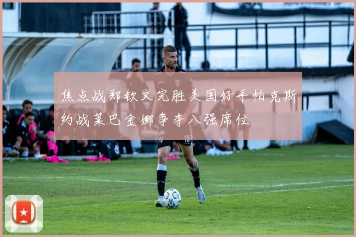 焦点战郑钦文完胜美国好手帕克斯约战莱巴金娜争夺八强席位