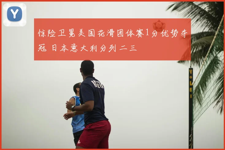 惊险卫冕美国花滑团体赛1分优势夺冠 日本意大利分列二三