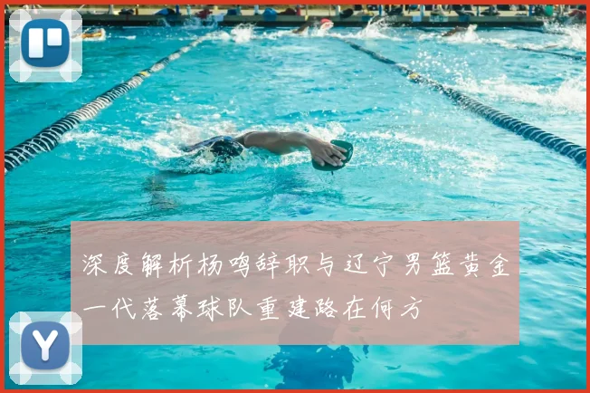 深度解析杨鸣辞职与辽宁男篮黄金一代落幕球队重建路在何方