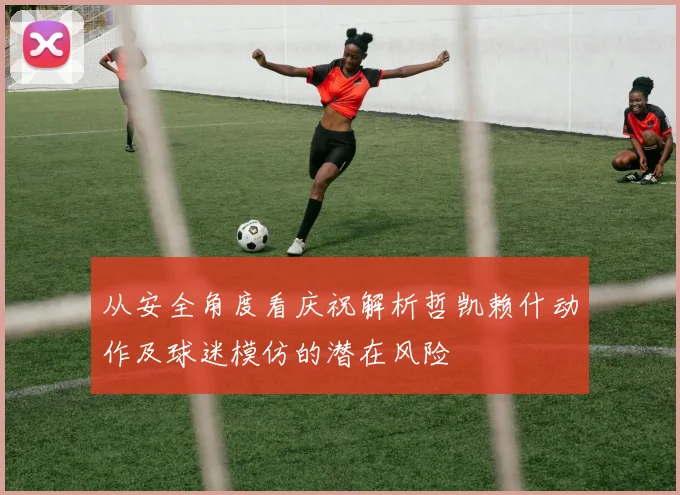 从安全角度看庆祝解析哲凯赖什动作及球迷模仿的潜在风险