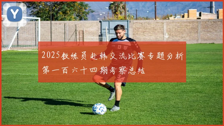 2025教练员赴韩交流比赛专题分析第一百六十四期考察总结