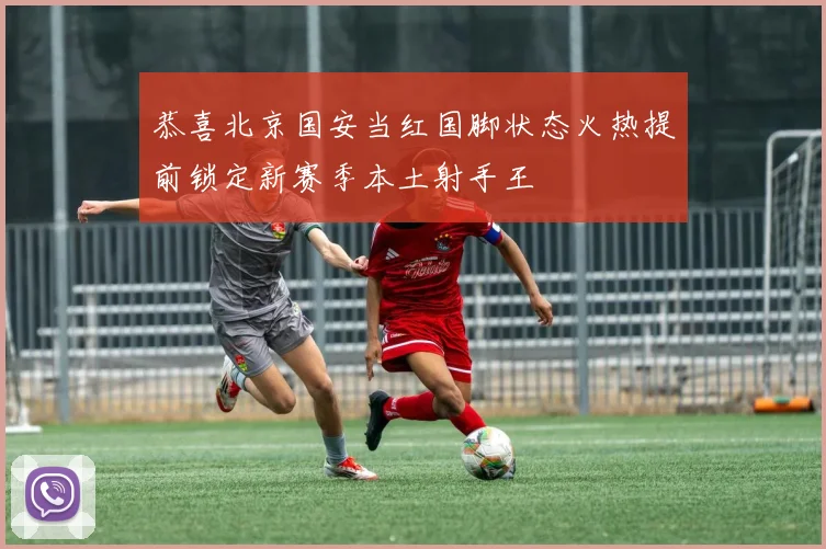 恭喜北京国安当红国脚状态火热提前锁定新赛季本土射手王