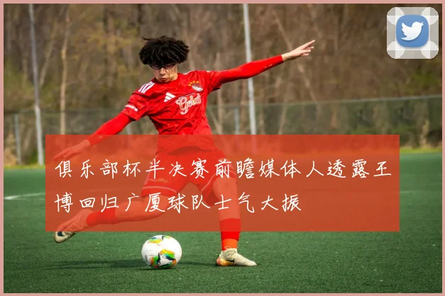 俱乐部杯半决赛前瞻媒体人透露王博回归广厦球队士气大振